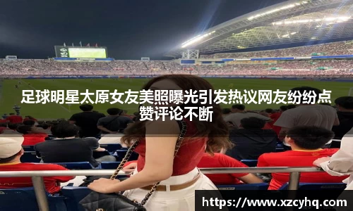 足球明星太原女友美照曝光引发热议网友纷纷点赞评论不断